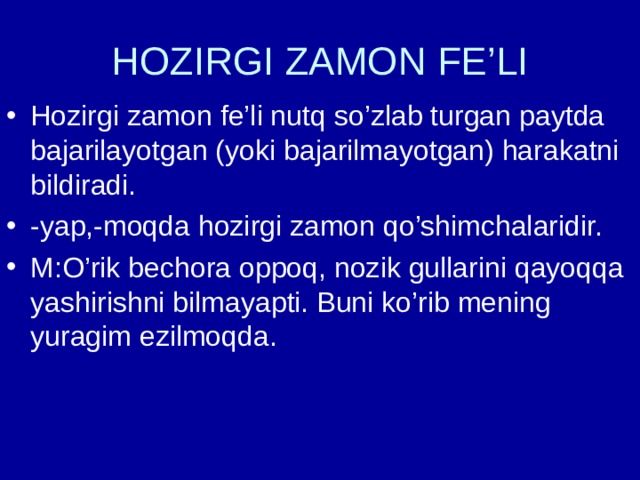 HOZIRGI ZAMON FE’LI Hozirgi zamon fe’li nutq so’zlab turgan paytda bajarilayotgan (yoki bajarilmayotgan) harakatni bildiradi. -yap,-moqda hozirgi zamon qo’shimchalaridir. M:O’rik bechora oppoq, nozik gullarini qayoqqa yashirishni bilmayapti. Buni ko’rib mening yuragim ezilmoqda. 