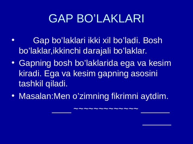 GAP BO’LAKLARI  Gap bo’laklari ikki xil bo’ladi. Bosh bo’laklar,ikkinchi darajali bo’laklar. Gapning bosh bo’laklarida ega va kesim kiradi. Ega va kesim gapning asosini tashkil qiladi. Masalan:Men o’zimning fikrimni aytdim.  ____ ~~~~~~~~~~~~~ ______  ______ 