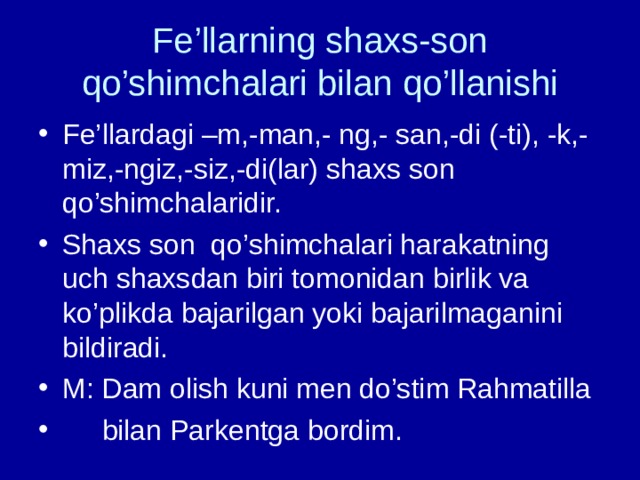 Fe’llarning shaxs-son qo’shimchalari bilan qo’llanishi Fe’llardagi –m,-man,- ng,- san,-di (-ti), -k,-miz,-ngiz,-siz,-di(lar) shaxs son qo’shimchalaridir. Shaxs son qo’shimchalari harakatning uch shaxsdan biri tomonidan birlik va ko’plikda bajarilgan yoki bajarilmaganini bildiradi. M: Dam olish kuni men do’stim Rahmatilla  bilan Parkentga bordim.  
