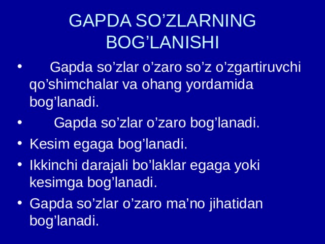 GAPDA SO’ZLARNING BOG’LANISHI  Gapda so’zlar o’zaro so’z o’zgartiruvchi qo’shimchalar va ohang yordamida bog’lanadi.  Gapda so’zlar o’zaro bog’lanadi. Kesim egaga bog’lanadi. Ikkinchi darajali bo’laklar egaga yoki kesimga bog’lanadi. Gapda so’zlar o’zaro ma’no jihatidan bog’lanadi. 