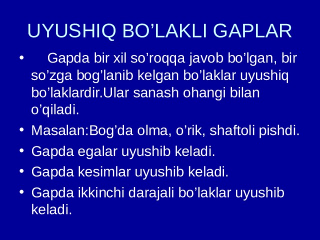 UYUSHIQ BO’LAKLI GAPLAR  Gapda bir xil so’roqqa javob bo’lgan, bir so’zga bog’lanib kelgan bo’laklar uyushiq bo’laklardir.Ular sanash ohangi bilan o’qiladi. Masalan:Bog’da olma, o’rik, shaftoli pishdi. Gapda egalar uyushib keladi. Gapda kesimlar uyushib keladi. Gapda ikkinchi darajali bo’laklar uyushib keladi. 
