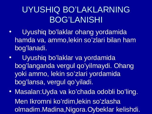 UYUSHIQ BO’LAKLARNING BOG’LANISHI  Uyushiq bo’laklar ohang yordamida hamda va, ammo,lekin so’zlari bilan ham bog’lanadi.  Uyushiq bo’laklar va yordamida bog’langanda vergul qo’yilmaydi. Ohang yoki ammo, lekin so’zlari yordamida bog’lansa, vergul qo’yiladi. Masalan:Uyda va ko’chada odobli bo’ling.  Men Ikromni ko’rdim,lekin so’zlasha olmadim.Madina,Nigora.Oybeklar kelishdi. 