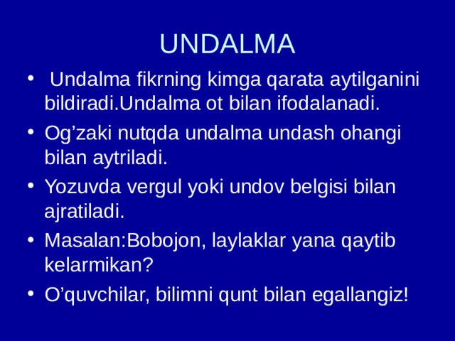 UNDALMA  Undalma fikrning kimga qarata aytilganini bildiradi.Undalma ot bilan ifodalanadi. Og’zaki nutqda undalma undash ohangi bilan aytriladi. Yozuvda vergul yoki undov belgisi bilan ajratiladi. Masalan:Bobojon, laylaklar yana qaytib kelarmikan? O’quvchilar, bilimni qunt bilan egallangiz! 