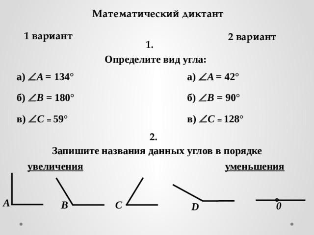 Математический диктант 1 вариант 2 вариант 1. Определите вид угла: а)  A = 42 ° а)  A = 134 ° б)  B = 90 ° б)  B = 180 ° в)  C = 59 ° в)  C = 128 ° 2. Запишите названия данных углов в порядке увеличения уменьшения A B C 0 D 