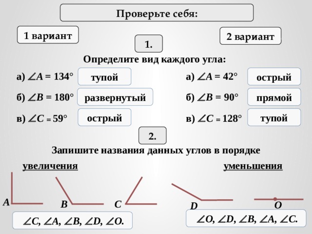 Проверьте себя: 1 вариант 2 вариант 1. Определите вид каждого угла: а)  A = 134 ° а)  A = 42 ° тупой острый развернутый прямой б)  B =  180 ° б)  B =  90 ° острый тупой в)  C = 59 ° в)  C = 128 ° 2. Запишите названия данных углов в порядке увеличения уменьшения A B C О D   О,  D,  B,  A,  C.   C,  A,  B,  D,  О. 