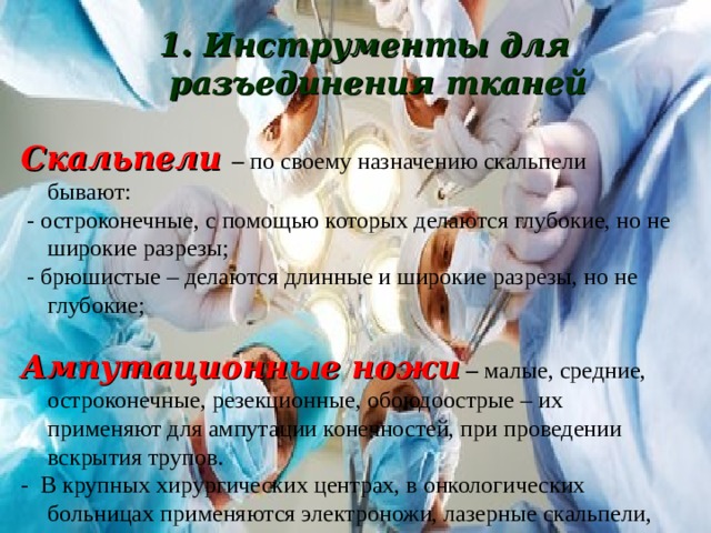 1. Инструменты для разъединения тканей  1. Инструменты для разъединения тканей  Скальпели – по своему назначению скальпели бывают:  - остроконечные, с помощью которых делаются глубокие, но не широкие разрезы;  - брюшистые – делаются длинные и широкие разрезы, но не глубокие;  Ампутационные ножи – малые, средние, остроконечные, резекционные, обоюдоострые – их применяют для ампутации конечностей, при проведении вскрытия трупов. - В крупных хирургических центрах, в онкологических больницах применяются электроножи, лазерные скальпели, крионожи, волновые ножи. 