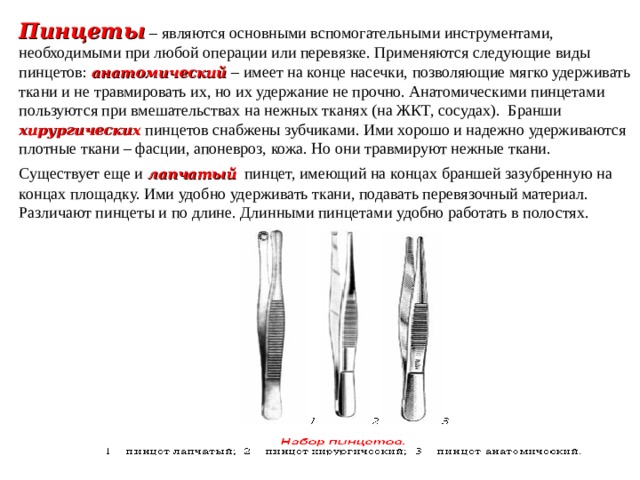 Пинцеты  – являются основными вспомогательными инструментами, необходимыми при любой операции или перевязке. Применяются следующие виды пинцетов:  анатомический  – имеет на конце насечки, позволяющие мягко удерживать ткани и не травмировать их, но их удержание не прочно. Анатомическими пинцетами пользуются при вмешательствах на нежных тканях (на ЖКТ, сосудах). Бранши  хирургических  пинцетов снабжены зубчиками. Ими хорошо и надежно удерживаются плотные ткани – фасции, апоневроз, кожа. Но они травмируют нежные ткани. Существует еще и  лапчатый  пинцет, имеющий на концах браншей зазубренную на концах площадку. Ими удобно удерживать ткани, подавать перевязочный материал. Различают пинцеты и по длине. Длинными пинцетами удобно работать в полостях. 