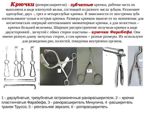 Крючки  (ранорасширители) –  зубчатые  крючки, рабочая часть их выполнена в виде изогнутой вилки, состоящей из разного числа зубцов. Различают однозубые, двух -, трех и четырехзубые крючки. В зависимости от заострения зуба изготавливают тупые и острые крючки. Размеры крючков зависят от их назначения: для косметических операций изготавливают миниатюрные крючки, а для полостных – крючки большей величины. Широкое распространение получили крючки в виде двухсторонней , загнутой с обеих сторон пластины –  крючки Фарабефа . Они имеют разную длину загнутых сторон, а сам крючок – разные размеры. Их используют для разведения ран, полостей, отведения внутренних органов. 1 - двузубчатые, трезубчатые остроконечные ранорасширители, 2 – крючки пластинчатые Фарабефа, 3 - ранорасширитель Микулича, 4 -расширитель трахеи Труссо, 5 - ректальное зеркало, 6 - роторасширитель 
