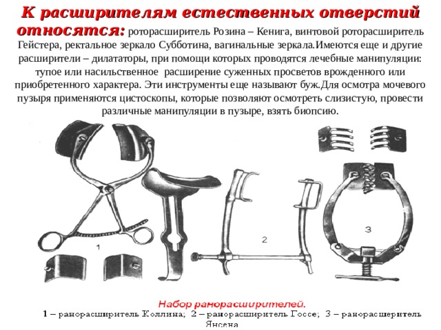 К расширителям естественных отверстий относятся:  роторасширитель Розина – Кенига, винтовой роторасширитель Гейстера, ректальное зеркало Субботина, вагинальные зеркала.Имеются еще и другие расширители – дилататоры, при помощи которых проводятся лечебные манипуляции: тупое или насильственное расширение суженных просветов врожденного или приобретенного характера. Эти инструменты еще называют буж.Для осмотра мочевого пузыря применяются цистоскопы, которые позволяют осмотреть слизистую, провести различные манипуляции в пузыре, взять биопсию. 
