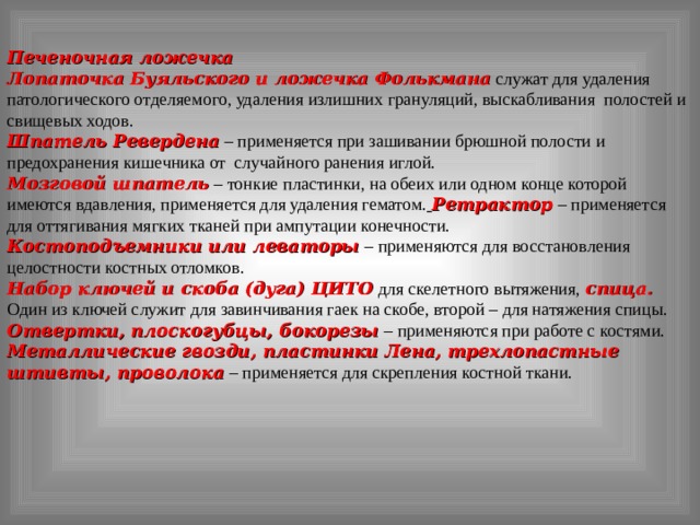 Печеночная ложечка Лопаточка Буяльского и ложечка Фолькмана  служат для удаления патологического отделяемого, удаления излишних грануляций, выскабливания полостей и свищевых ходов. Шпатель Ревердена  – применяется при зашивании брюшной полости и предохранения кишечника от случайного ранения иглой. Мозговой шпатель  – тонкие пластинки, на обеих или одном конце которой имеются вдавления, применяется для удаления гематом.  Ретрактор  – применяется для оттягивания мягких тканей при ампутации конечности. Костоподъемники или леваторы  – применяются для восстановления целостности костных отломков. Набор ключей и скоба (дуга) ЦИТО  для скелетного вытяжения,  спица. Один из ключей служит для завинчивания гаек на скобе, второй – для натяжения спицы. Отвертки, плоскогубцы, бокорезы  – применяются при работе с костями. Металлические гвозди, пластинки Лена, трехлопастные штивты, проволока  – применяется для скрепления костной ткани. 