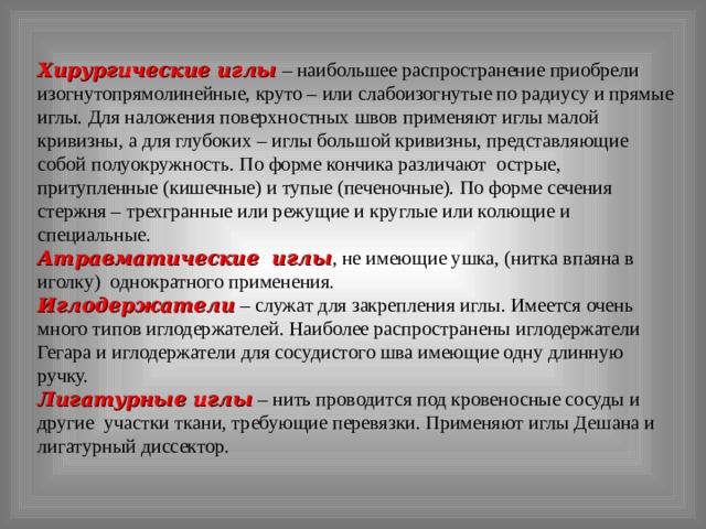 Хирургические иглы  – наибольшее распространение приобрели изогнутопрямолинейные, круто – или слабоизогнутые по радиусу и прямые иглы. Для наложения поверхностных швов применяют иглы малой кривизны, а для глубоких – иглы большой кривизны, представляющие собой полуокружность. По форме кончика различают острые, притупленные (кишечные) и тупые (печеночные). По форме сечения стержня – трехгранные или режущие и круглые или колющие и специальные. Атравматические иглы , не имеющие ушка, (нитка впаяна в иголку) однократного применения. Иглодержатели  – служат для закрепления иглы. Имеется очень много типов иглодержателей. Наиболее распространены иглодержатели Гегара и иглодержатели для сосудистого шва имеющие одну длинную ручку. Лигатурные иглы  – нить проводится под кровеносные сосуды и другие участки ткани, требующие перевязки. Применяют иглы Дешана и лигатурный диссектор. 