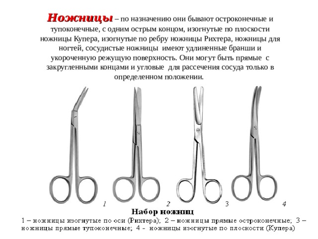 Ножницы  – по назначению они бывают остроконечные и тупоконечные, с одним острым концом, изогнутые по плоскости ножницы Купера, изогнутые по ребру ножницы Рихтера, ножницы для ногтей, сосудистые ножницы имеют удлиненные бранши и укороченную режущую поверхность. Они могут быть прямые с закругленными концами и угловые для рассечения сосуда только в определенном положении.  