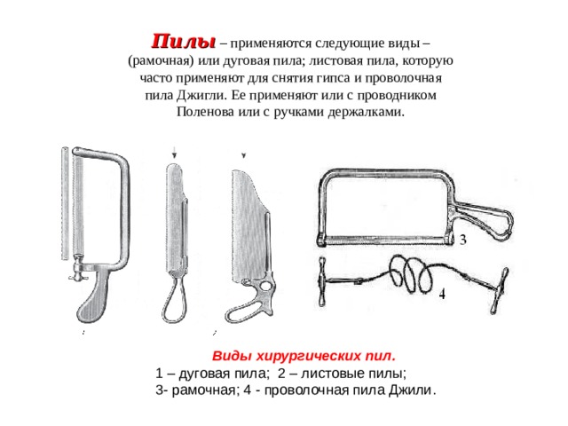 Пилы  – применяются следующие виды – (рамочная) или дуговая пила; листовая пила, которую часто применяют для снятия гипса и проволочная пила Джигли. Ее применяют или с проводником Поленова или с ручками держалками. Виды хирургических пил. 1 – дуговая пила; 2 – листовые пилы; 3- рамочная; 4 - проволочная пила Джили. 