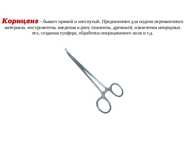Корнцанг  – бывает прямой и изогнутый. Предназначен для подачи перевязочного материала, инструментов, введения в рану тампонов, дренажей, извлечения инородных тел, создания тупфера, обработки операционного поля и т.д. 
