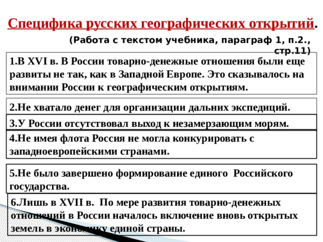 Специфика русских географических открытий . (Работа с текстом учебника, параграф 1, п.2., стр.11) 1.В XVI в. В России товарно-денежные отношения были еще развиты не так, как в Западной Европе. Это сказывалось на внимании России к географическим открытиям. 2.Не хватало денег для организации дальних экспедиций. 3.У России отсутствовал выход к незамерзающим морям. 4.Не имея флота Россия не могла конкурировать с западноевропейскими странами. 5.Не было завершено формирование единого Российского государства. 6.Лишь в XVII в. По мере развития товарно-денежных отношений в России началось включение вновь открытых земель в экономику единой страны.  