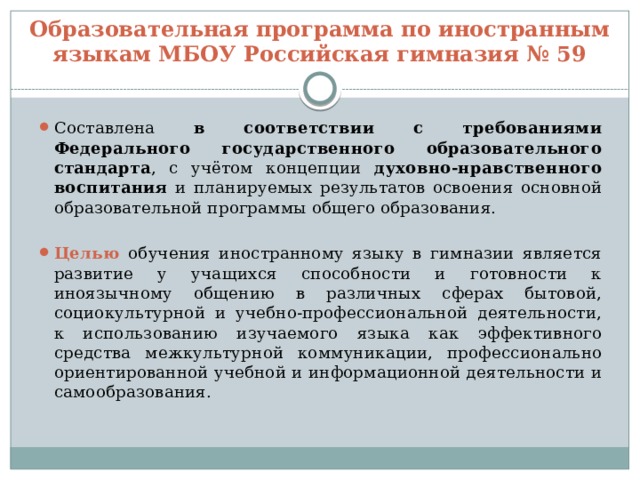 Образовательная программа по иностранным языкам МБОУ Российская гимназия № 59 Составлена в соответствии с требованиями Федерального государственного образовательного стандарта , с учётом концепции духовно-нравственного воспитания и планируемых результатов освоения основной образовательной программы общего образования. Целью обучения иностранному языку в гимназии является развитие у учащихся способности и готовности к иноязычному общению в различных сферах бытовой, социокультурной и учебно-профессиональной деятельности, к использованию изучаемого языка как эффективного средства межкультурной коммуникации, профессионально ориентированной учебной и информационной деятельности и самообразования. 