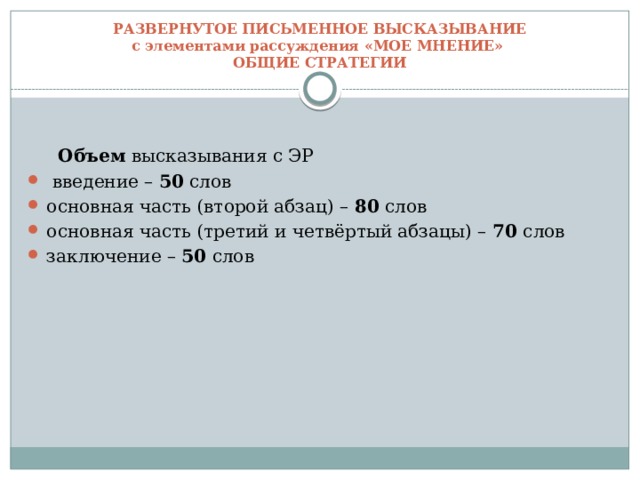 РАЗВЕРНУТОЕ ПИСЬМЕННОЕ ВЫСКАЗЫВАНИЕ  с элементами рассуждения «МОЕ МНЕНИЕ»  ОБЩИЕ СТРАТЕГИИ  Объем высказывания с ЭР  введение – 50 слов основная часть (второй абзац) – 80 слов основная часть (третий и четвёртый абзацы) – 70 слов заключение – 50 слов 