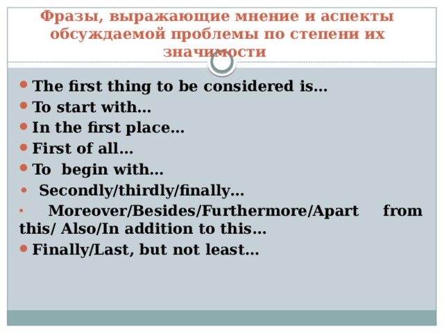 Фразы, выражающие мнение и аспекты обсуждаемой проблемы по степени их значимости The first thing to be considered is… To start with… In the first place… First of all… To begin with… •  Secondly/thirdly/finally…  Moreover/Besides/Furthermore/Apart from this/ Also/In addition to this… Finally/Last, but not least… 