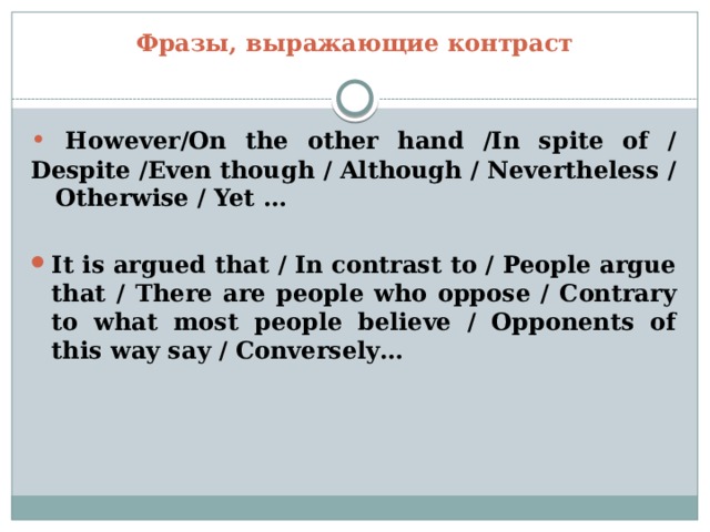 Фразы, выражающие контраст •  However/On the other hand /In spite of / Despite /Even though / Although / Nevertheless / Otherwise / Yet …  It is argued that / In contrast to / People argue that / There are people who oppose / Contrary to what most people believe / Opponents of this way say / Conversely… 