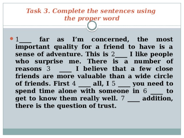 Task 3. Complete the sentences using  the proper word 1 ____ far as I’m concerned, the most important quality for a friend to have is a sense of adventure. This is 2 ____ I like people who surprise me. There is a number of reasons 3 ____ I believe that a few close friends are more valuable than a wide circle of friends. First 4 ____ all, I 5 ____ you need to spend time alone with someone in 6 ____ to get to know them really well. 7 ____ addition, there is the question of trust. 