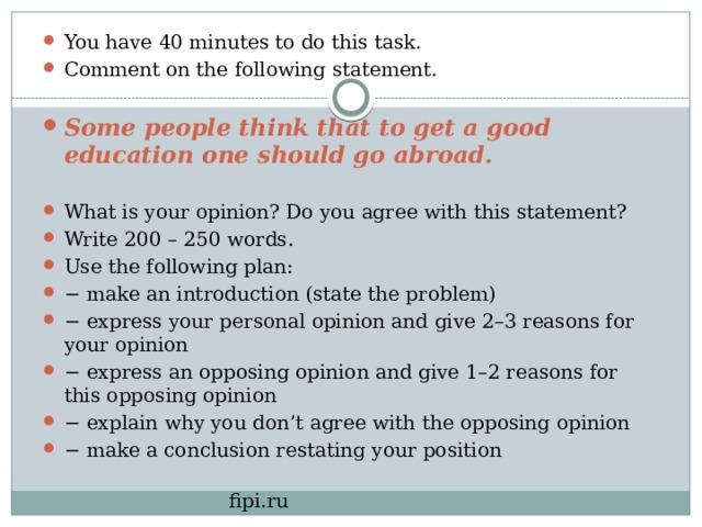 You have 40 minutes to do this task. Comment on the following statement. Some people think that to get a good education one should go abroad. What is your opinion? Do you agree with this statement? Write 200 – 250 words. Use the following plan: − make an introduction (state the problem) − express your personal opinion and give 2–3 reasons for your opinion − express an opposing opinion and give 1–2 reasons for this opposing opinion − explain why you don’t agree with the opposing opinion − make a conclusion restating your position  fipi.ru 