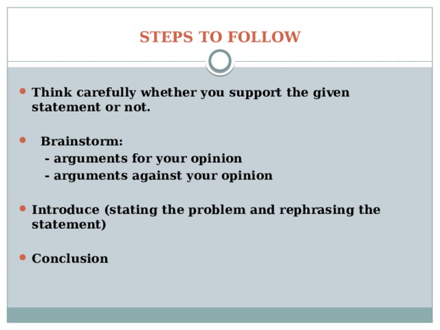 STEPS TO FOLLOW Think carefully whether you support the given statement or not.   Brainstorm:  - arguments for your opinion  - arguments against your opinion  Introduce (stating the problem and rephrasing the statement)  Conclusion 