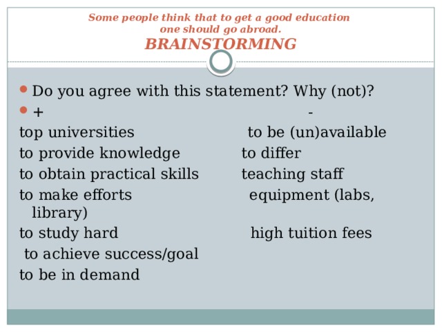 Some people think that to get a good education  one should go abroad.  BRAINSTORMING Do you agree with this statement? Why (not)? + - top universities to be (un)available to provide knowledge to differ to obtain practical skills teaching staff to make efforts equipment (labs, library) to study hard high tuition fees  to achieve success/goal to be in demand 
