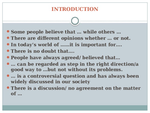 INTRODUCTION Some people believe that … while others … There are different opinions whether … or not. In today’s world of ……it is important for…. There is no doubt that…. People have always agreed/ believed that… … can be regarded as step in the right direction/a good way to …but not without its problems. … is a controversial question and has always been widely discussed in our society There is a discussion/ no agreement on the matter of … 