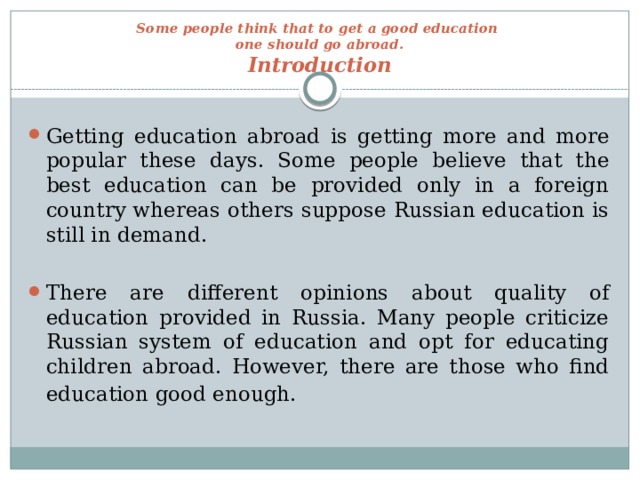 Some people think that to get a good education  one should go abroad.  Introduction   Getting education abroad is getting more and more popular these days. Some people believe that the best education can be provided only in a foreign country whereas others suppose Russian education is still in demand. There are different opinions about quality of education provided in Russia. Many people criticize Russian system of education and opt for educating children abroad. However, there are those who find education good enough.  