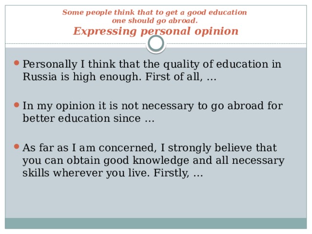 Some people think that to get a good education  one should go abroad.  Expressing personal opinion Personally I think that the quality of education in Russia is high enough. First of all, … In my opinion it is not necessary to go abroad for better education since … As far as I am concerned, I strongly believe that you can obtain good knowledge and all necessary skills wherever you live. Firstly, … 