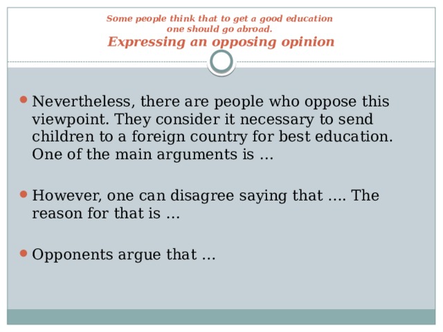 Some people think that to get a good education  one should go abroad.  Expressing an opposing opinion Nevertheless, there are people who oppose this viewpoint. They consider it necessary to send children to a foreign country for best education. One of the main arguments is … However, one can disagree saying that …. The reason for that is … Opponents argue that … 