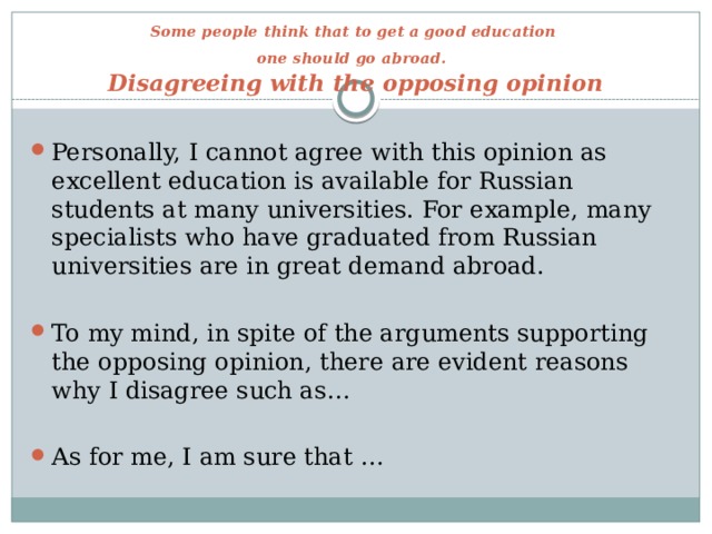 Some people think that to get a good education  one should go abroad.   Disagreeing with the opposing opinion Personally, I cannot agree with this opinion as excellent education is available for Russian students at many universities. For example, many specialists who have graduated from Russian universities are in great demand abroad. To my mind, in spite of the arguments supporting the opposing opinion, there are evident reasons why I disagree such as… As for me, I am sure that … 