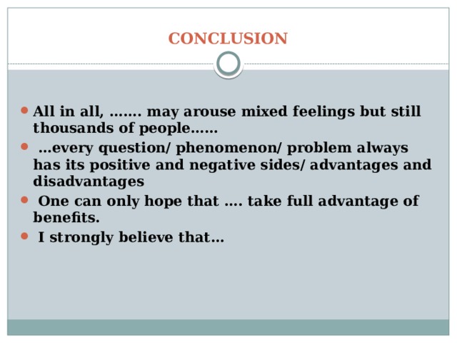 CONCLUSION All in all, ……. may arouse mixed feelings but still thousands of people…… … every question/ phenomenon/ problem always has its positive and negative sides/ advantages and disadvantages  One can only hope that …. take full advantage of benefits.  I strongly believe that… 
