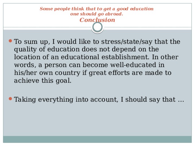 Some people think that to get a good education  one should go abroad.  Conclusion To sum up, I would like to stress/state/say that the quality of education does not depend on the location of an educational establishment. In other words, a person can become well-educated in his/her own country if great efforts are made to achieve this goal. Taking everything into account, I should say that …  