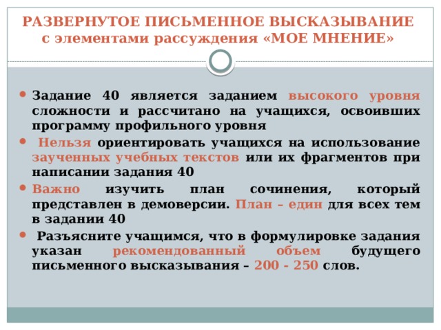 РАЗВЕРНУТОЕ ПИСЬМЕННОЕ ВЫСКАЗЫВАНИЕ  с элементами рассуждения «МОЕ МНЕНИЕ» Задание 40 является заданием высокого уровня сложности и рассчитано на учащихся, освоивших программу профильного уровня  Нельзя ориентировать учащихся на использование заученных учебных текстов или их фрагментов при написании задания 40 Важно изучить план сочинения, который представлен в демоверсии. План – един для всех тем в задании 40  Разъясните учащимся, что в формулировке задания указан рекомендованный объем будущего письменного высказывания – 200 - 250 слов. 
