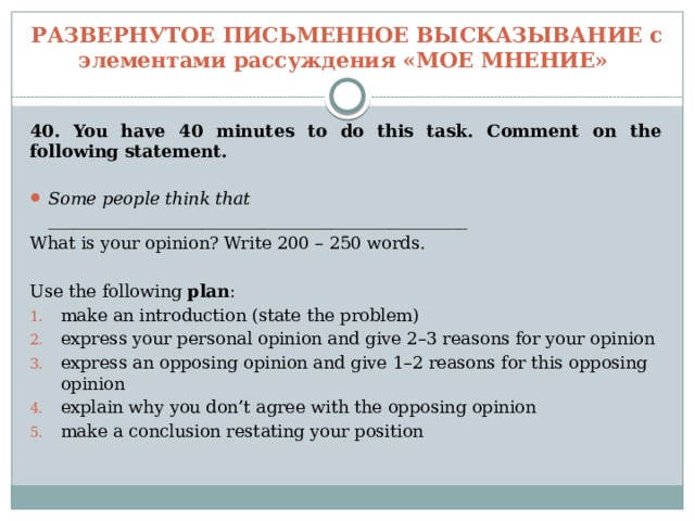 РАЗВЕРНУТОЕ ПИСЬМЕННОЕ ВЫСКАЗЫВАНИЕ с элементами рассуждения «МОЕ МНЕНИЕ» 40. You have 40 minutes to do this task. Comment on the following statement.  Some people think that _________________________________________________ What is your opinion? Write 200 – 250 words. Use the following plan : make an introduction (state the problem) express your personal opinion and give 2–3 reasons for your opinion express an opposing opinion and give 1–2 reasons for this opposing opinion explain why you don’t agree with the opposing opinion make a conclusion restating your position 