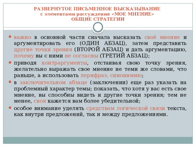 РАЗВЕРНУТОЕ ПИСЬМЕННОЕ ВЫСКАЗЫВАНИЕ  с элементами рассуждения «МОЕ МНЕНИЕ»  ОБЩИЕ СТРАТЕГИИ важно в основной части сначала высказать своё мнение и аргументировать его (ОДИН АБЗАЦ), затем представить другие точки зрения (ВТОРОЙ АБЗАЦ) и дать аргументацию, почему вы с ними не согласны (ТРЕТИЙ АБЗАЦ); приводя контраргументы , отстаивая свою точку зрения, желательно выражать свое мнение не теми же словами, что раньше, а использовать перифраз, синонимию ; в заключительном абзаце (заключении) еще раз указать на проблемный характер темы; показать, что хотя у вас есть свое мнение, вы способны видеть и другие точки зрения; тем не менее, своя кажется вам более убедительной; особое внимание уделять средствам логической связи текста, как внутри предложений, так и между предложениями. 