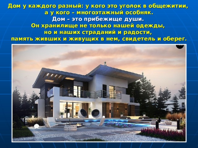 Дом у каждого разный: у кого это уголок в общежитии, а у кого – многоэтажный особняк.  Дом – это прибежище души. Он хранилище не только нашей одежды, но и наших страданий и радости, память живших и живущих в нем, свидетель и оберег. 