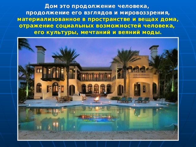 Дом это продолжение человека, продолжение его взглядов и мировоззрения, материализованное в пространстве и вещах дома, отражение социальных возможностей человека, его культуры, мечтаний и веяний моды.   