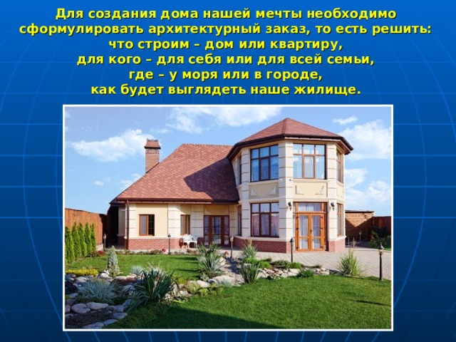 Для создания дома нашей мечты необходимо  сформулировать архитектурный заказ, то есть решить: что строим – дом или квартиру, для кого – для себя или для всей семьи, где – у моря или в городе, как будет выглядеть наше жилище. 