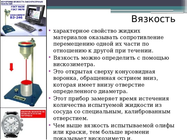 Вязкость характерное свойство жидких материалов оказывать сопротивление перемещению одной их части по отношению к другой при течении. Вязкость можно определить с помощью вискозиметра. Это открытая сверху конусовидная воронка, обращенная острием вниз, которая имеет внизу отверстие определенного диаметра. Этот прибор замеряет время истечения количества испытуемой жидкости из сосуда со специальным, калиброванным отверстием. Чем выше вязкость испытываемой олифы или краски, тем больше времени показывает вискозиметр и, соответственно, наоборот. 
