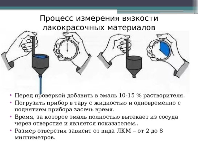 Процесс измерения вязкости лакокрасочных материалов Перед проверкой добавить в эмаль 10-15 % растворителя. Погрузить прибор в тару с жидкостью и одновременно с поднятием прибора засечь время. Время, за которое эмаль полностью вытекает из сосуда через отверстие и является показателем.. Размер отверстия зависит от вида ЛКМ  от 2 до 8 миллиметров. 