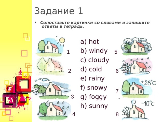 Задание 1 Сопоставьте картинки со словами и запишите ответы в тетрадь. a) hot b) windy c) cloudy d) cold e) rainy f) snowy g) foggy h) sunny 5 1 2 6 7 3 4 8  