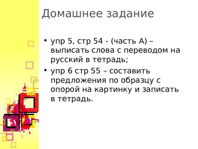 Домашнее задание упр 5, стр 54 - (часть A ) – выписать слова с переводом на русский в тетрадь; упр 6 стр 55 – составить предложения по образцу с опорой на картинку и записать в тетрадь.  
