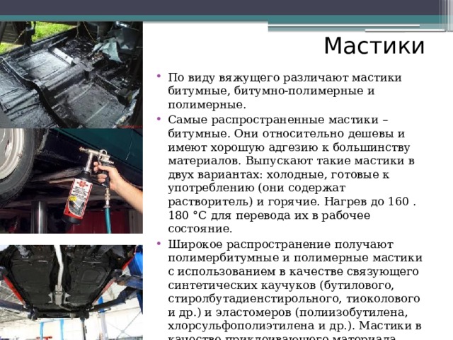 Мастики По виду вяжущего различают мастики битумные, битумно-полимерные и полимерные. Самые распространенные мастики – битумные. Они относительно дешевы и имеют хорошую адгезию к большинству материалов. Выпускают такие мастики в двух вариантах: холодные, готовые к употреблению (они содержат растворитель) и горячие. Нагрев до 160 . 180 °С для перевода их в рабочее состояние. Широкое распространение получают полимербитумные и полимерные мастики с использованием в качестве связующего синтетических каучуков (бутилового, стиролбутадиенстирольного, тиоколового и др.) и эластомеров (полиизобутилена, хлорсульфополиэтилена и др.). Мастики в качестве приклеивающего материала (например, для наклейки рулонной гидроизоляции) и в качестве материала, образующего гидроизоляционный слой на обрабатываемой конструкции (например, для обмазки наружных поверхностей стен подвалов и фундаментов). Полимерные мастики применяют также для устройства антикоррозионных покрытий на бетонных и металлических конструкциях, работающих в агрессивных средах. 