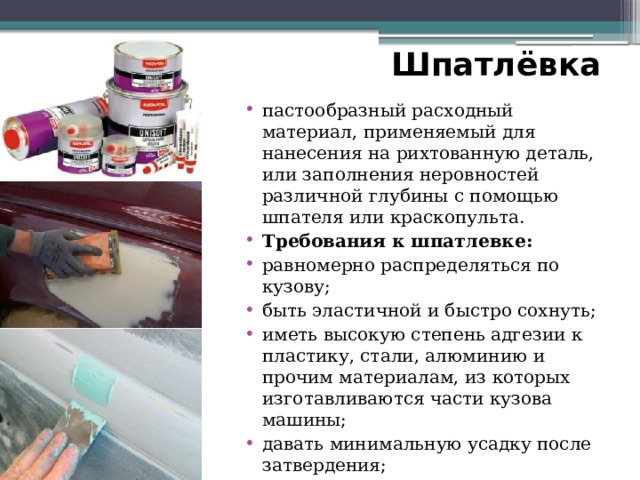 Шпатлёвка пастообразный расходный материал, применяемый для нанесения на рихтованную деталь, или заполнения неровностей различной глубины с помощью шпателя или краскопульта. Требования к шпатлевке: равномерно распределяться по кузову; быть эластичной и быстро сохнуть; иметь высокую степень адгезии к пластику, стали, алюминию и прочим материалам, из которых изготавливаются части кузова машины; давать минимальную усадку после затвердения; быть совместимой с грунтовкой, краской и другими веществами, которые будут наноситься на машину. 
