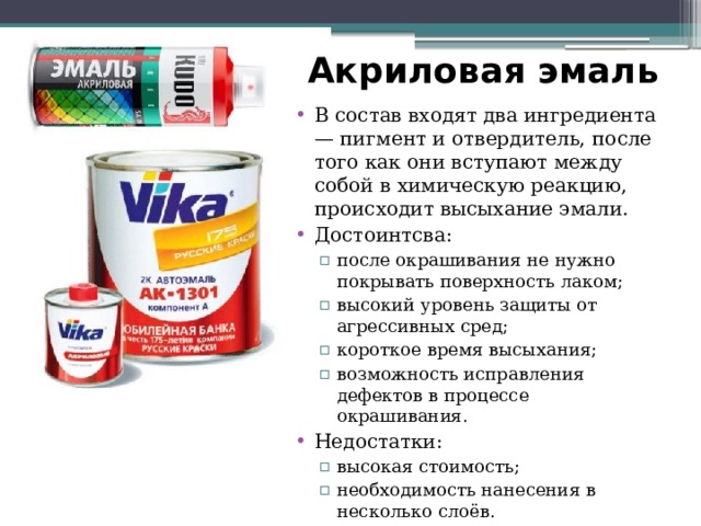 Акриловая эмаль В состав входят два ингредиента — пигмент и отвердитель, после того как они вступают между собой в химическую реакцию, происходит высыхание эмали. Достоинтсва: после окрашивания не нужно покрывать поверхность лаком; высокий уровень защиты от агрессивных сред; короткое время высыхания; возможность исправления дефектов в процессе окрашивания. после окрашивания не нужно покрывать поверхность лаком; высокий уровень защиты от агрессивных сред; короткое время высыхания; возможность исправления дефектов в процессе окрашивания. Недостатки: высокая стоимость; необходимость нанесения в несколько слоёв. высокая стоимость; необходимость нанесения в несколько слоёв. 