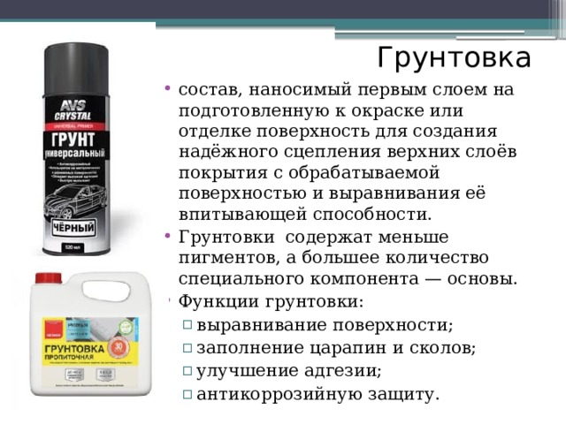 Грунтовка состав, наносимый первым слоем на подготовленную к окраске или отделке поверхность для создания надёжного сцепления верхних слоёв покрытия с обрабатываемой поверхностью и выравнивания её впитывающей способности. Грунтовки содержат меньше пигментов, а большее количество специального компонента — основы. Функции грунтовки: выравнивание поверхности; заполнение царапин и сколов; улучшение адгезии; антикоррозийную защиту. выравнивание поверхности; заполнение царапин и сколов; улучшение адгезии; антикоррозийную защиту. 