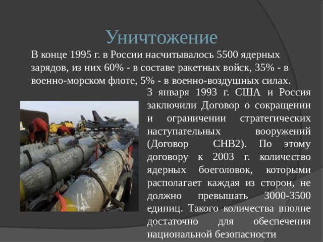 Уничтожение  В конце 1995 г. в России насчитывалось 5500 ядерных зарядов, из них 60% - в составе ракетных войск, 35% - в военно-морском флоте, 5% - в военно-воздушных силах. 3 января 1993 г. США и Россия заключили Договор о сокращении и ограничении стратегических наступательных вооружений (Договор СНВ2). По этому договору к 2003 г. количество ядерных боеголовок, которыми располагает каждая из сторон, не должно превышать 3000-3500 единиц. Такого количества вполне достаточно для обеспечения национальной безопасности 