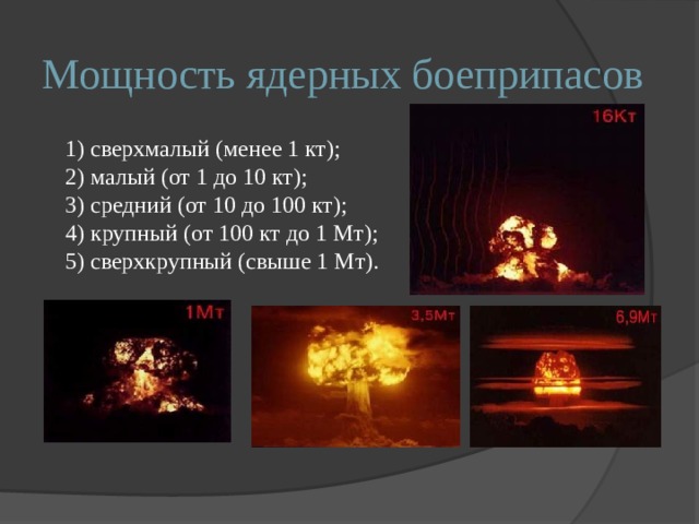 Мощность ядерных боеприпасов 1) сверхмалый (менее 1 кт); 2) малый (от 1 до 10 кт); 3) средний (от 10 до 100 кт); 4) крупный (от 100 кт до 1 Мт); 5) сверхкрупный (свыше 1 Мт). 